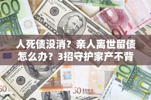 北京人死债没消？亲人离世留债怎么办？3招守护家产不背锅