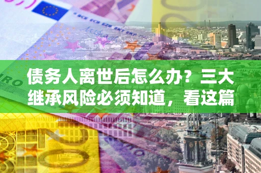 北京债务人离世后怎么办？三大继承风险必须知道，看这篇就够了