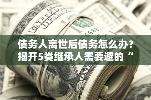 北京债务人离世后债务怎么办？揭开5类继承人需要避的“坑”