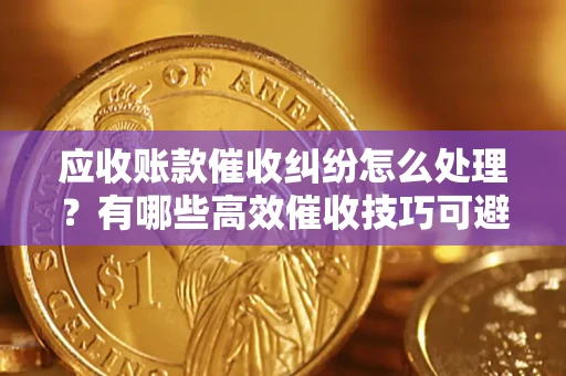 北京应收账款催收纠纷怎么处理？有哪些高效催收技巧可避免坏账？